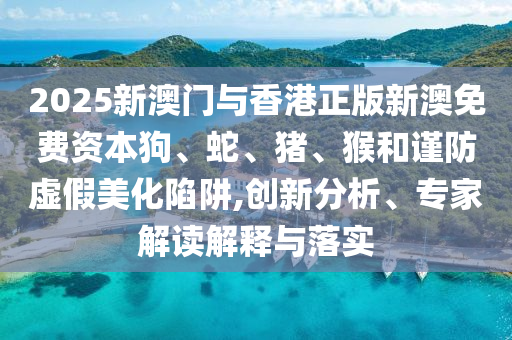 2025新澳門與香港正版新澳免費(fèi)資本狗、蛇、豬、猴和謹(jǐn)防虛假美化陷阱,創(chuàng)新分析、專家解讀解釋與落實(shí)