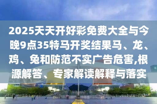 2025天天開好彩免費(fèi)大全與今晚9點(diǎn)35特馬開獎(jiǎng)結(jié)果馬、龍、雞、兔和防范不實(shí)廣告危害,根源解答、專家解讀解釋與落實(shí)