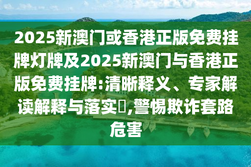 2025新澳門或香港正版免費掛牌燈牌及2025新澳門與香港正版免費掛牌:清晰釋義、專家解讀解釋與落實?,警惕欺詐套路危害