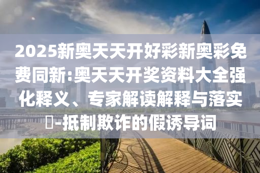 2025新奧天天開好彩新奧彩免費同新:奧天天開獎資料大全強化釋義、專家解讀解釋與落實?-抵制欺詐的假誘導詞