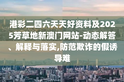港彩二四六天天好資料及2025芳草地新澳門網(wǎng)站-動態(tài)解答、解釋與落實,防范欺詐的假誘導(dǎo)難