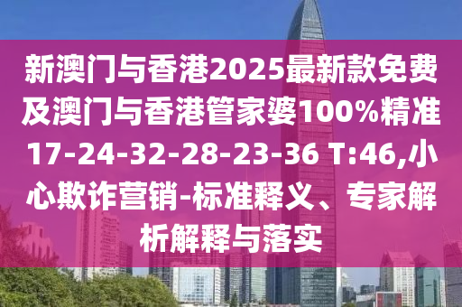 新澳門與香港2025最新款免費及澳門與香港管家婆100%精準17-24-32-28-23-36 T:46,小心欺詐營銷-標準釋義、專家解析解釋與落實