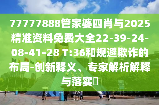 77777888管家婆四肖與2025精準(zhǔn)資料免費(fèi)大全22-39-24-08-41-28 T:36和規(guī)避欺詐的布局-創(chuàng)新釋義、專家解析解釋與落實(shí)?