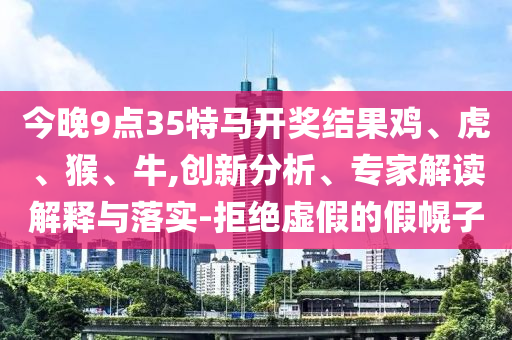 今晚9點35特馬開獎結(jié)果雞、虎、猴、牛,創(chuàng)新分析、專家解讀解釋與落實-拒絕虛假的假幌子