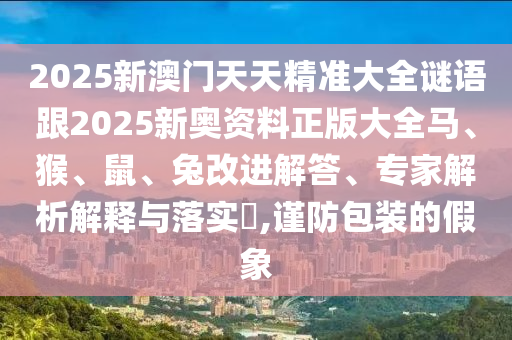 2025新澳門(mén)天天精準(zhǔn)大全謎語(yǔ)跟2025新奧資料正版大全馬、猴、鼠、兔改進(jìn)解答、專(zhuān)家解析解釋與落實(shí)?,謹(jǐn)防包裝的假象