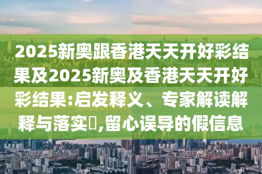 2025新奧跟香港天天開好彩結(jié)果及2025新奧及香港天天開好彩結(jié)果:啟發(fā)釋義、專家解讀解釋與落實?,留心誤導(dǎo)的假信息