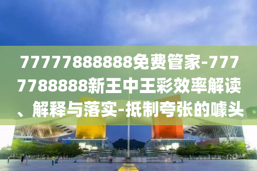 77777888888免費(fèi)管家-7777788888新王中王彩效率解讀、解釋與落實(shí)-抵制夸張的噱頭