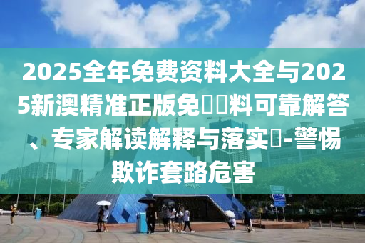 2025全年免費(fèi)資料大全與2025新澳精準(zhǔn)正版免費(fèi)資料可靠解答、專家解讀解釋與落實(shí)?-警惕欺詐套路危害