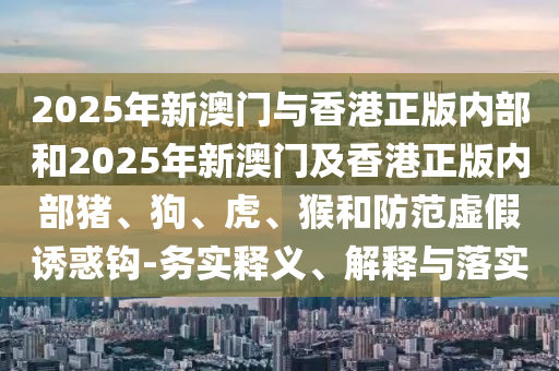 2025年新澳門與香港正版內(nèi)部和2025年新澳門及香港正版內(nèi)部豬、狗、虎、猴和防范虛假誘惑鉤-務(wù)實(shí)釋義、解釋與落實(shí)