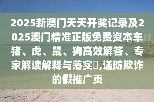 2025新澳門天天開獎記錄及2025澳門精準正版免費資本車豬、虎、鼠、狗高效解答、專家解讀解釋與落實?,謹防欺詐的假推廣頁