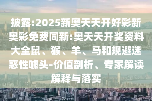 披露:2025新奧天天開好彩新奧彩免費(fèi)同新:奧天天開獎資料大全鼠、猴、羊、馬和規(guī)避迷惑性噱頭-價值剖析、專家解讀解釋與落實(shí)