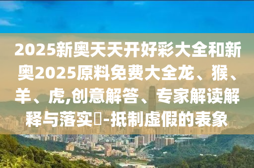 2025新奧天天開(kāi)好彩大全和新奧2025原料免費(fèi)大全龍、猴、羊、虎,創(chuàng)意解答、專家解讀解釋與落實(shí)?-抵制虛假的表象