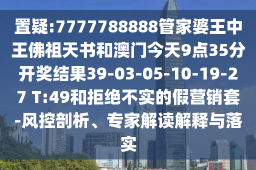 置疑:7777788888管家婆王中王佛祖天書和澳門今天9點(diǎn)35分開獎(jiǎng)結(jié)果39-03-05-10-19-27 T:49和拒絕不實(shí)的假營(yíng)銷套-風(fēng)控剖析、專家解讀解釋與落實(shí)