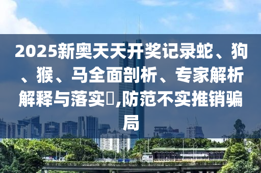 2025新奧天天開(kāi)獎(jiǎng)記錄蛇、狗、猴、馬全面剖析、專家解析解釋與落實(shí)?,防范不實(shí)推銷騙局