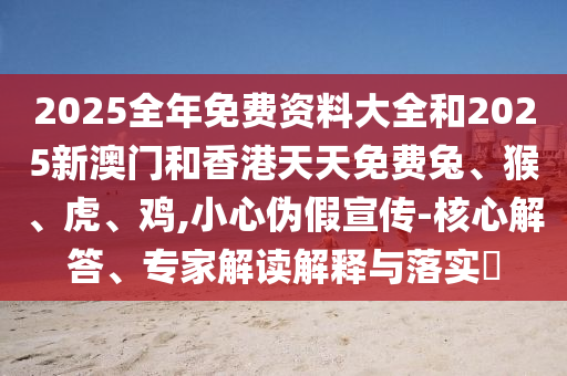 2025全年免費(fèi)資料大全和2025新澳門(mén)和香港天天免費(fèi)兔、猴、虎、雞,小心偽假宣傳-核心解答、專家解讀解釋與落實(shí)?