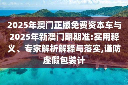 2025年澳門(mén)正版免費(fèi)資本車(chē)與2025年新澳門(mén)期期準(zhǔn):實(shí)用釋義、專(zhuān)家解析解釋與落實(shí),謹(jǐn)防虛假包裝計(jì)