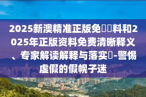 2025新澳精準(zhǔn)正版免費(fèi)資料和2025年正版資料免費(fèi)清晰釋義、專家解讀解釋與落實(shí)?-警惕虛假的假幌子迷