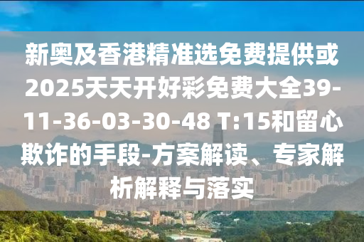 新奧及香港精準選免費提供或2025天天開好彩免費大全39-11-36-03-30-48 T:15和留心欺詐的手段-方案解讀、專家解析解釋與落實