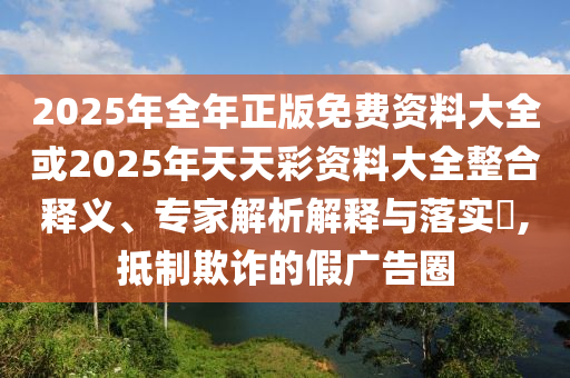 2025年全年正版免費(fèi)資料大全或2025年天天彩資料大全整合釋義、專家解析解釋與落實(shí)?,抵制欺詐的假廣告圈