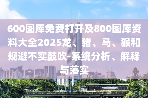 600圖庫(kù)免費(fèi)打開及800圖庫(kù)資料大全2025龍、豬、馬、猴和規(guī)避不實(shí)鼓吹-系統(tǒng)分析、解釋與落實(shí)