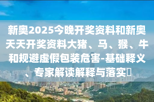 新奧2025今晚開(kāi)獎(jiǎng)資料和新奧天天開(kāi)獎(jiǎng)資料大豬、馬、猴、牛和規(guī)避虛假包裝危害-基礎(chǔ)釋義、專(zhuān)家解讀解釋與落實(shí)?