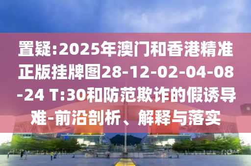 置疑:2025年澳門和香港精準(zhǔn)正版掛牌圖28-12-02-04-08-24 T:30和防范欺詐的假誘導(dǎo)難-前沿剖析、解釋與落實