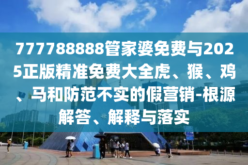 777788888管家婆免費(fèi)與2025正版精準(zhǔn)免費(fèi)大全虎、猴、雞、馬和防范不實(shí)的假營銷-根源解答、解釋與落實(shí)