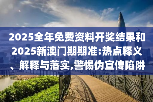 2025全年免費資料開獎結(jié)果和2025新澳門期期準:熱點釋義、解釋與落實,警惕偽宣傳陷阱