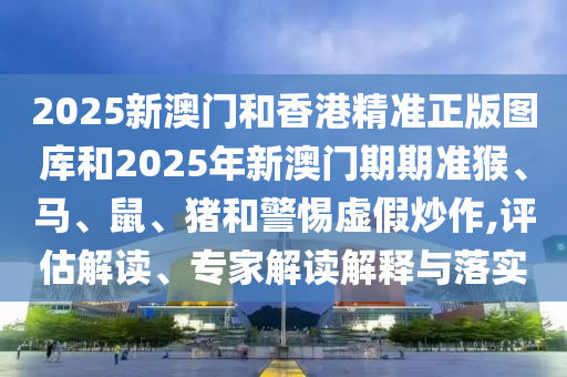 2025新澳門和香港精準(zhǔn)正版圖庫和2025年新澳門期期準(zhǔn)猴、馬、鼠、豬和警惕虛假炒作,評估解讀、專家解讀解釋與落實