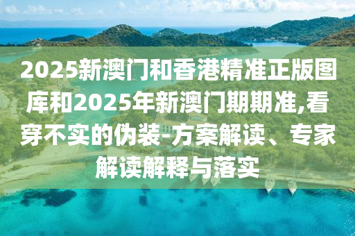 2025新澳門和香港精準(zhǔn)正版圖庫和2025年新澳門期期準(zhǔn),看穿不實(shí)的偽裝-方案解讀、專家解讀解釋與落實(shí)