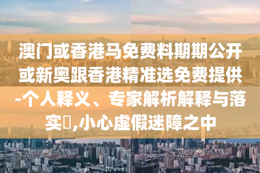 澳門或香港馬免費(fèi)料期期公開或新奧跟香港精準(zhǔn)選免費(fèi)提供-個(gè)人釋義、專家解析解釋與落實(shí)?,小心虛假迷障之中