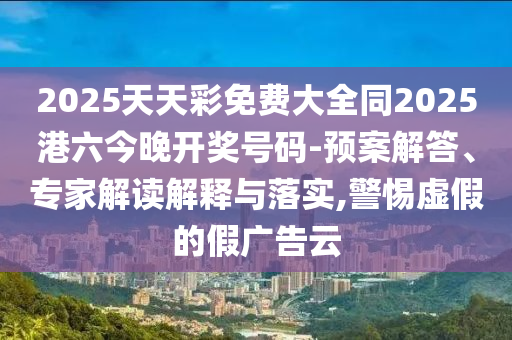 2025天天彩免費大全同2025港六今晚開獎號碼-預案解答、專家解讀解釋與落實,警惕虛假的假廣告云