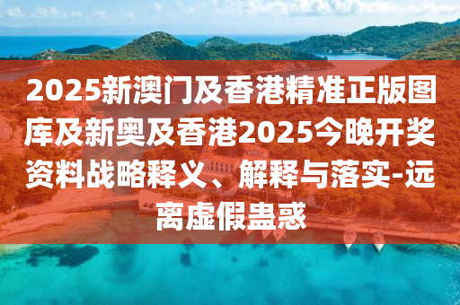 2025新澳門及香港精準正版圖庫及新奧及香港2025今晚開獎資料戰(zhàn)略釋義、解釋與落實-遠離虛假蠱惑