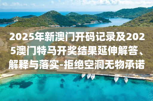 2025年新澳門開碼記錄及2025澳門特馬開獎(jiǎng)結(jié)果延伸解答、解釋與落實(shí)-拒絕空洞無物承諾