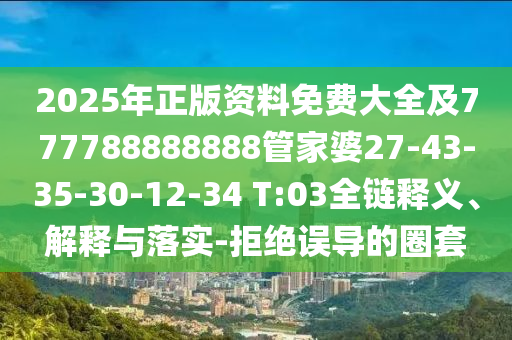2025年正版資料免費(fèi)大全及777788888888管家婆27-43-35-30-12-34 T:03全鏈釋義、解釋與落實(shí)-拒絕誤導(dǎo)的圈套