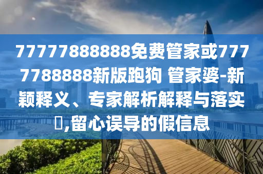 77777888888免費(fèi)管家或7777788888新版跑狗 管家婆-新穎釋義、專家解析解釋與落實(shí)?,留心誤導(dǎo)的假信息