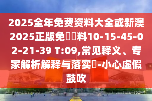 2025全年免費(fèi)資料大全或新澳2025正版免費(fèi)資料10-15-45-02-21-39 T:09,常見釋義、專家解析解釋與落實(shí)?-小心虛假鼓吹