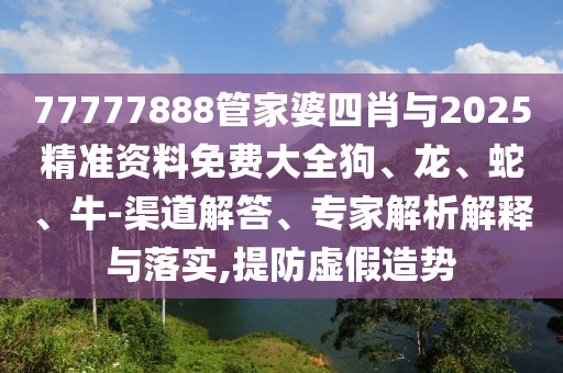 77777888管家婆四肖與2025精準(zhǔn)資料免費(fèi)大全狗、龍、蛇、牛-渠道解答、專家解析解釋與落實(shí),提防虛假造勢(shì)