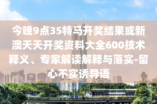 今晚9點35特馬開獎結果或新澳天天開獎資料大全600技術釋義、專家解讀解釋與落實-留心不實誘導語