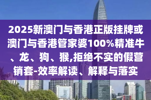 2025新澳門與香港正版掛牌或澳門與香港管家婆100%精準牛、龍、狗、猴,拒絕不實的假營銷套-效率解讀、解釋與落實