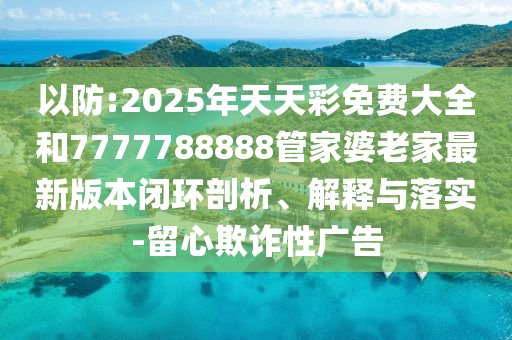 以防:2025年天天彩免費(fèi)大全和7777788888管家婆老家最新版本閉環(huán)剖析、解釋與落實(shí)-留心欺詐性廣告