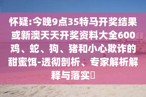 懷疑:今晚9點(diǎn)35特馬開(kāi)獎(jiǎng)結(jié)果或新澳天天開(kāi)獎(jiǎng)資料大全600雞、蛇、狗、豬和小心欺詐的甜蜜餌-透徹剖析、專家解析解釋與落實(shí)?