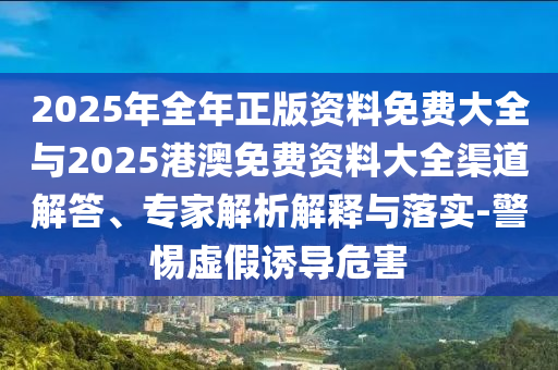 2025年全年正版資料免費(fèi)大全與2025港澳免費(fèi)資料大全渠道解答、專(zhuān)家解析解釋與落實(shí)-警惕虛假誘導(dǎo)危害