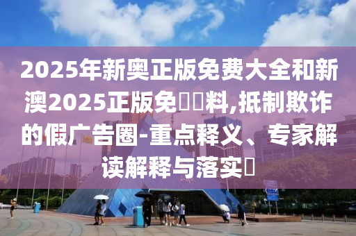2025年新奧正版免費(fèi)大全和新澳2025正版免費(fèi)資料,抵制欺詐的假?gòu)V告圈-重點(diǎn)釋義、專家解讀解釋與落實(shí)?