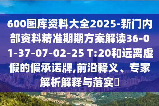 600圖庫(kù)資料大全2025-新門內(nèi)部資料精準(zhǔn)期期方案解讀36-01-37-07-02-25 T:20和遠(yuǎn)離虛假的假承諾牌,前沿釋義、專家解析解釋與落實(shí)?