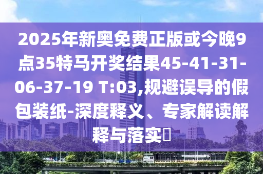 2025年新奧免費(fèi)正版或今晚9點(diǎn)35特馬開(kāi)獎(jiǎng)結(jié)果45-41-31-06-37-19 T:03,規(guī)避誤導(dǎo)的假包裝紙-深度釋義、專家解讀解釋與落實(shí)?