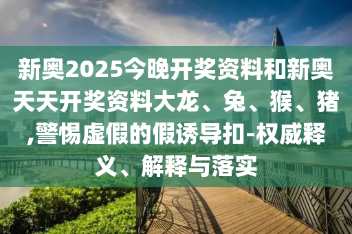 新奧2025今晚開獎資料和新奧天天開獎資料大龍、兔、猴、豬,警惕虛假的假誘導(dǎo)扣-權(quán)威釋義、解釋與落實(shí)