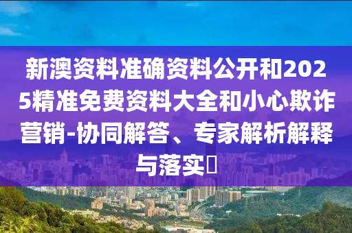 新澳資料準確資料公開和2025精準免費資料大全和小心欺詐營銷-協(xié)同解答、專家解析解釋與落實?