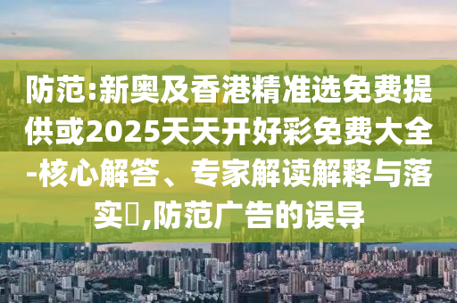防范:新奧及香港精準(zhǔn)選免費(fèi)提供或2025天天開(kāi)好彩免費(fèi)大全-核心解答、專家解讀解釋與落實(shí)?,防范廣告的誤導(dǎo)