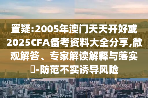 置疑:2005年澳門天天開好或2025CFA備考資料大全分享,微觀解答、專家解讀解釋與落實?-防范不實誘導(dǎo)風(fēng)險